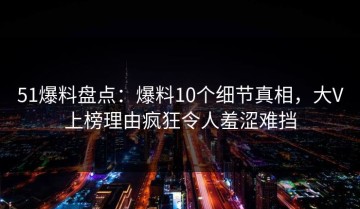 51爆料盘点：爆料10个细节真相，大V上榜理由疯狂令人羞涩难挡