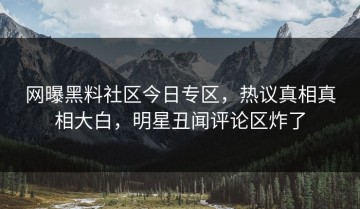 网曝黑料社区今日专区，热议真相真相大白，明星丑闻评论区炸了