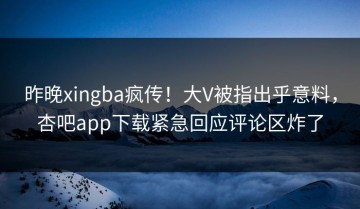 昨晚xingba疯传！大V被指出乎意料，杏吧app下载紧急回应评论区炸了