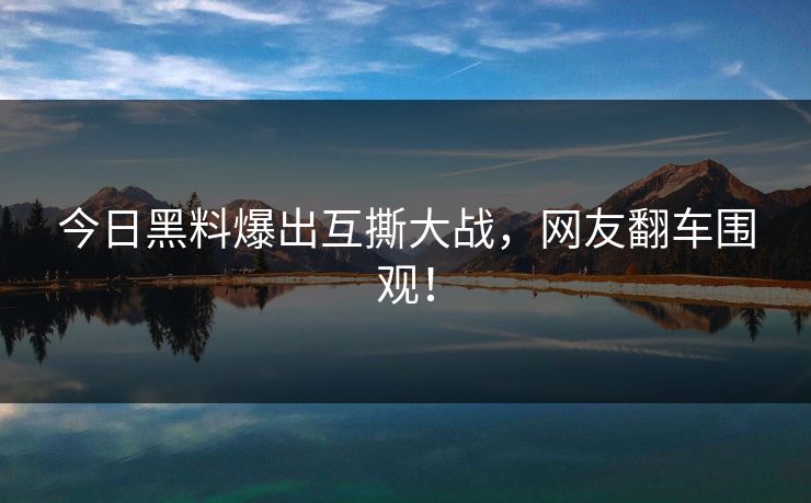 今日黑料爆出互撕大战，网友翻车围观！