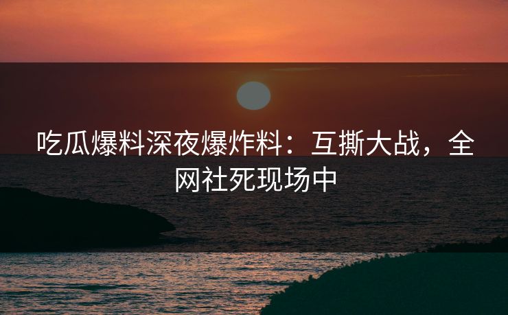 吃瓜爆料深夜爆炸料：互撕大战，全网社死现场中