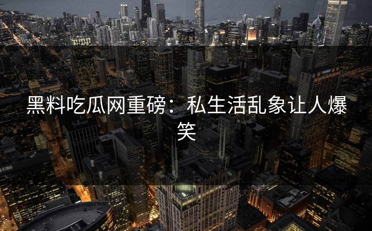 黑料吃瓜网重磅：私生活乱象让人爆笑