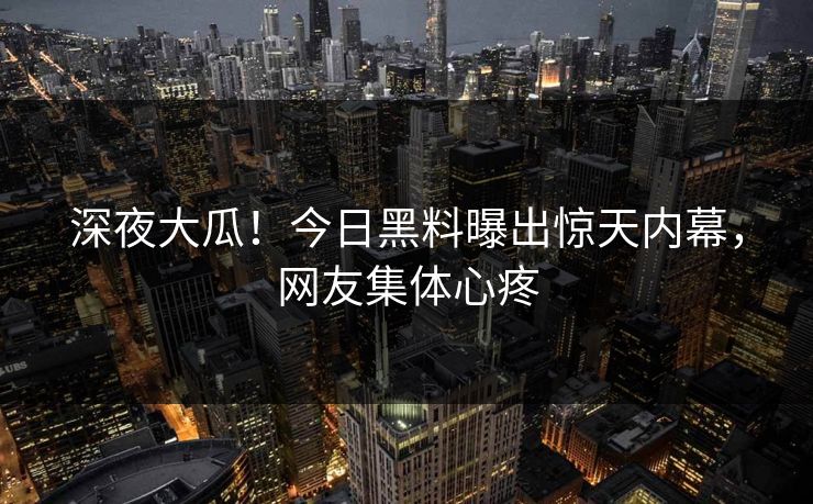 深夜大瓜！今日黑料曝出惊天内幕，网友集体心疼