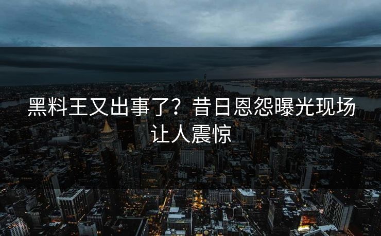 黑料王又出事了？昔日恩怨曝光现场让人震惊
