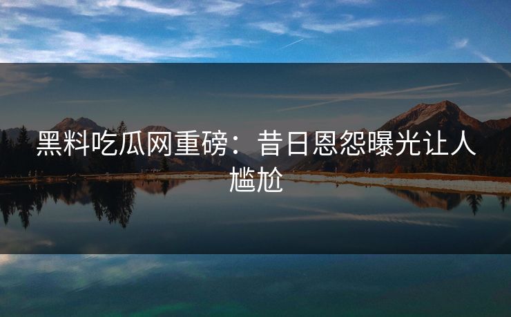 黑料吃瓜网重磅：昔日恩怨曝光让人尴尬