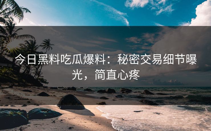 今日黑料吃瓜爆料：秘密交易细节曝光，简直心疼