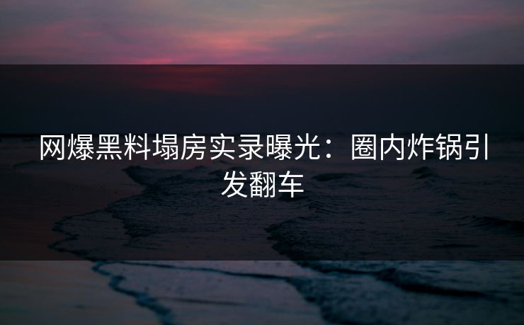 网爆黑料塌房实录曝光：圈内炸锅引发翻车