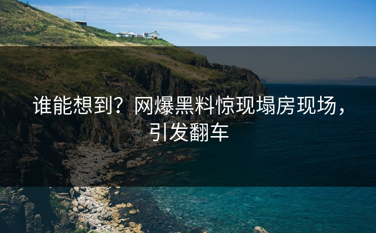 谁能想到？网爆黑料惊现塌房现场，引发翻车