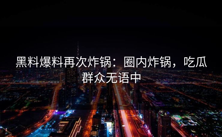 黑料爆料再次炸锅：圈内炸锅，吃瓜群众无语中