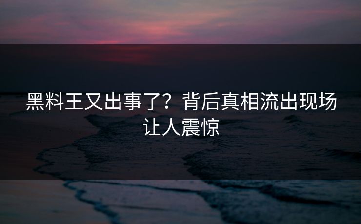 黑料王又出事了？背后真相流出现场让人震惊
