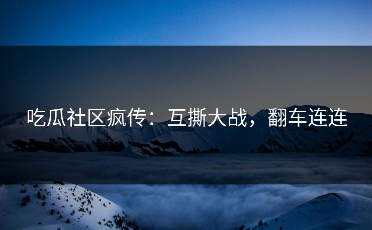 吃瓜社区疯传：互撕大战，翻车连连