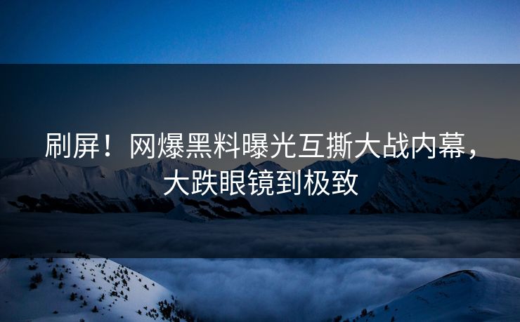 刷屏！网爆黑料曝光互撕大战内幕，大跌眼镜到极致