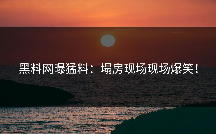 黑料网曝猛料：塌房现场现场爆笑！
