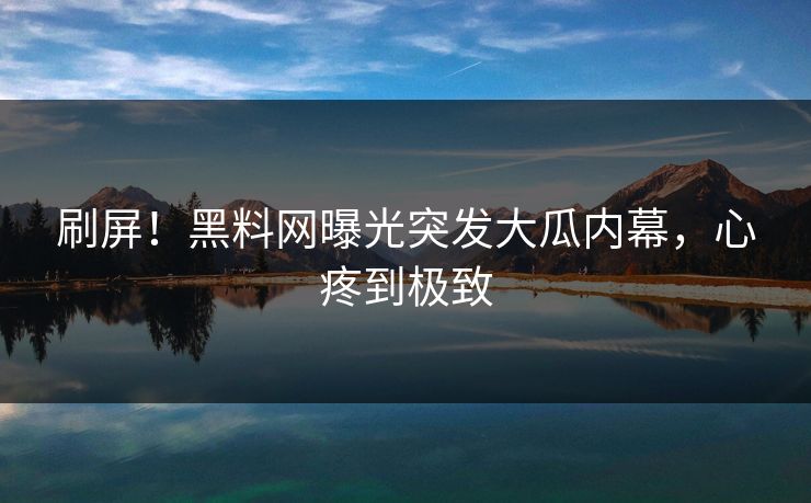 刷屏！黑料网曝光突发大瓜内幕，心疼到极致