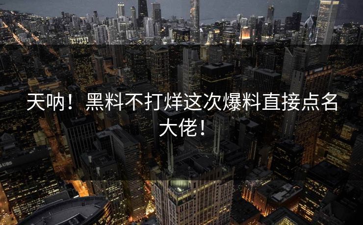天呐！黑料不打烊这次爆料直接点名大佬！