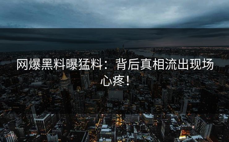 网爆黑料曝猛料：背后真相流出现场心疼！