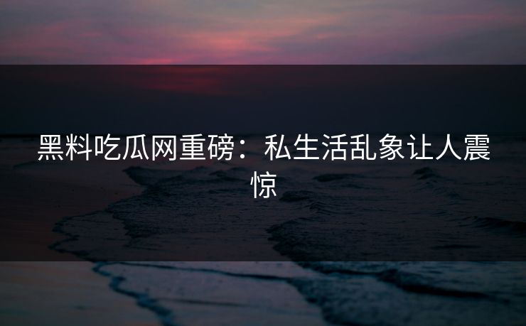 黑料吃瓜网重磅：私生活乱象让人震惊