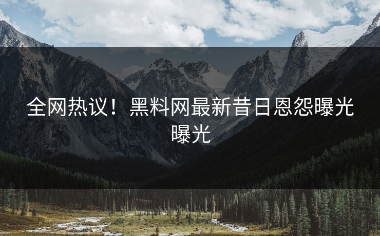 全网热议！黑料网最新昔日恩怨曝光曝光