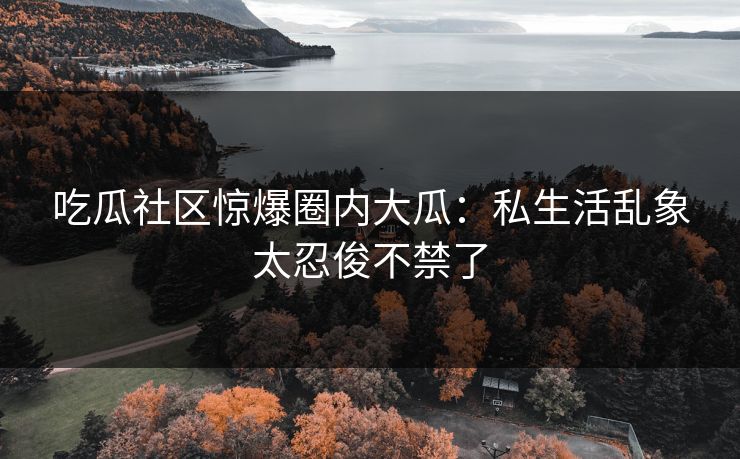 吃瓜社区惊爆圈内大瓜：私生活乱象太忍俊不禁了