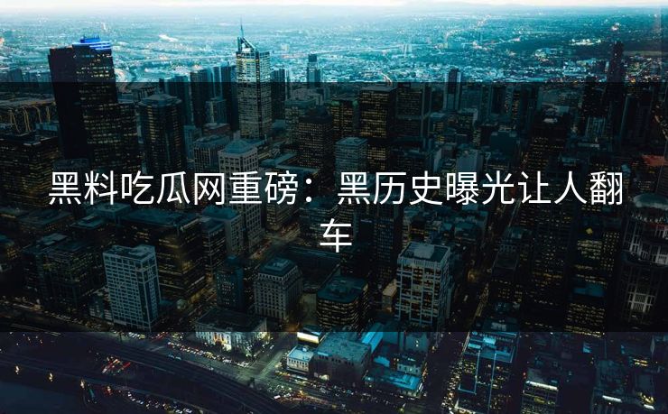 黑料吃瓜网重磅：黑历史曝光让人翻车