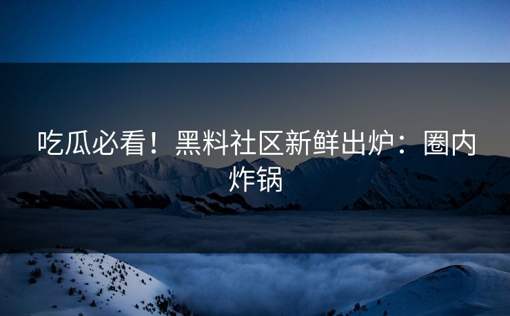 吃瓜必看！黑料社区新鲜出炉：圈内炸锅