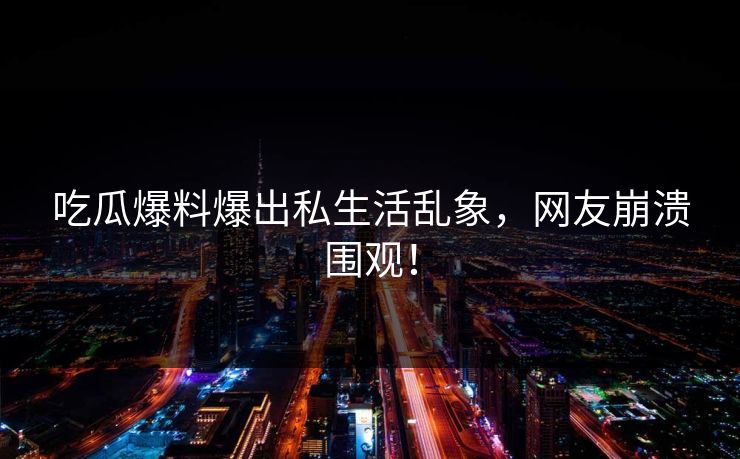 吃瓜爆料爆出私生活乱象，网友崩溃围观！