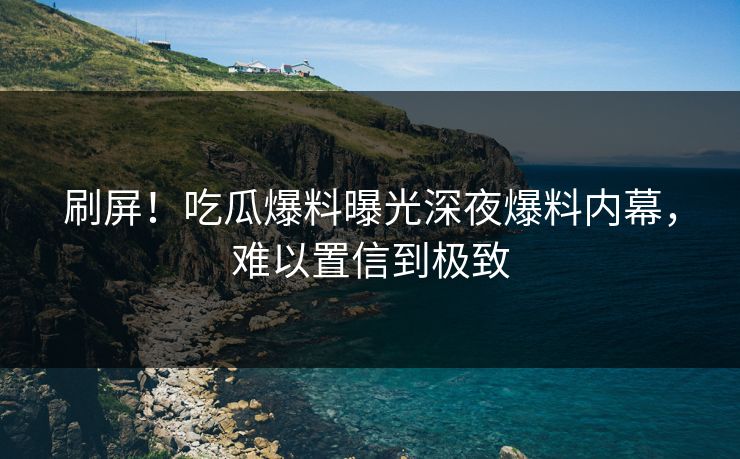 刷屏！吃瓜爆料曝光深夜爆料内幕，难以置信到极致