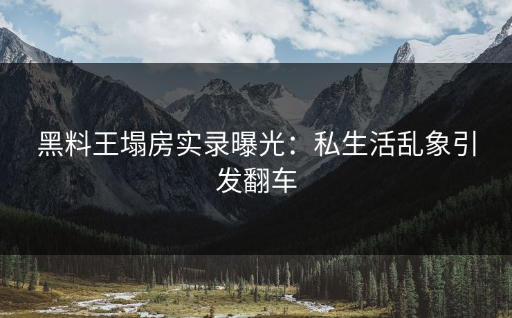 黑料王塌房实录曝光：私生活乱象引发翻车