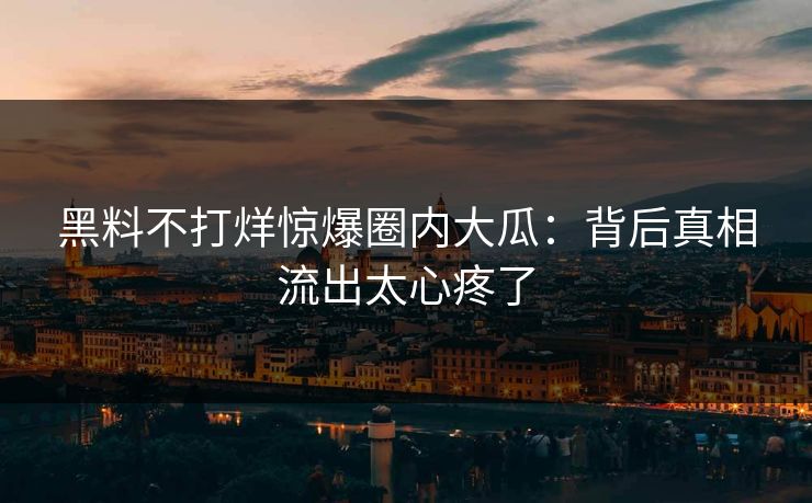 黑料不打烊惊爆圈内大瓜：背后真相流出太心疼了