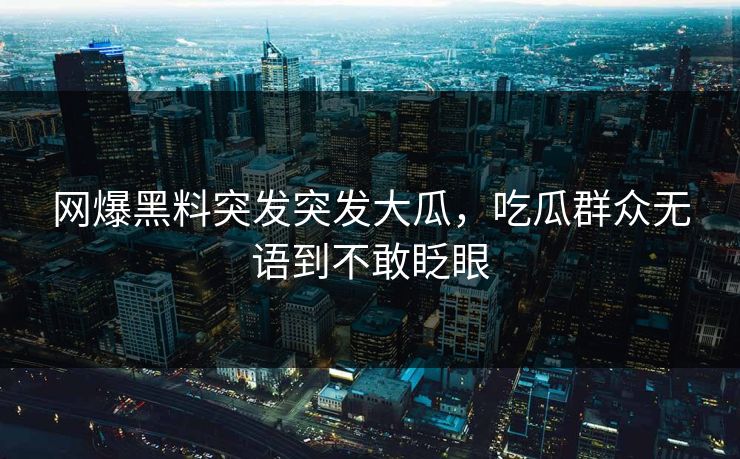 网爆黑料突发突发大瓜，吃瓜群众无语到不敢眨眼