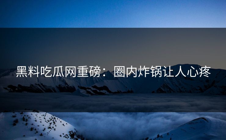 黑料吃瓜网重磅：圈内炸锅让人心疼