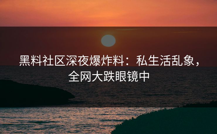 黑料社区深夜爆炸料：私生活乱象，全网大跌眼镜中