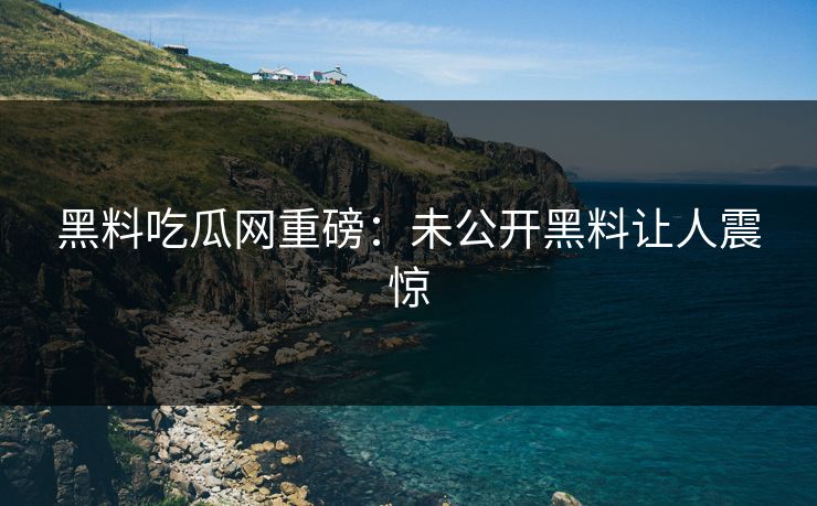 黑料吃瓜网重磅：未公开黑料让人震惊