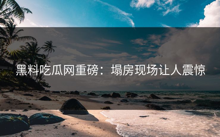 黑料吃瓜网重磅：塌房现场让人震惊