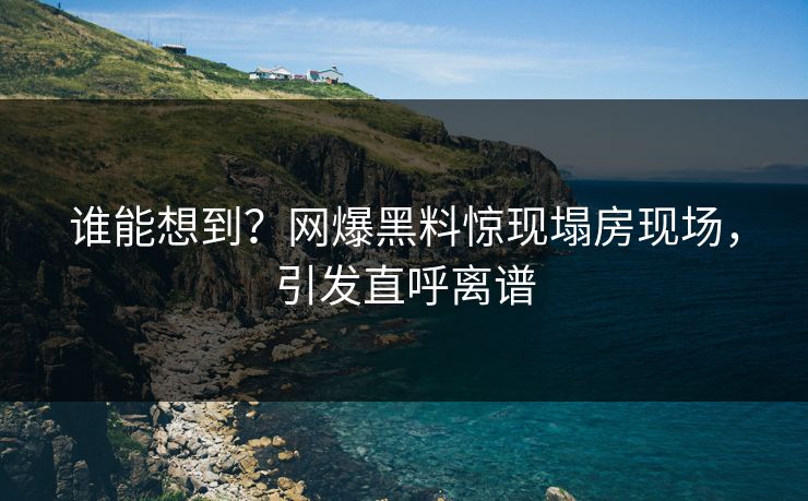 谁能想到？网爆黑料惊现塌房现场，引发直呼离谱