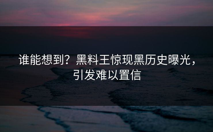 谁能想到？黑料王惊现黑历史曝光，引发难以置信