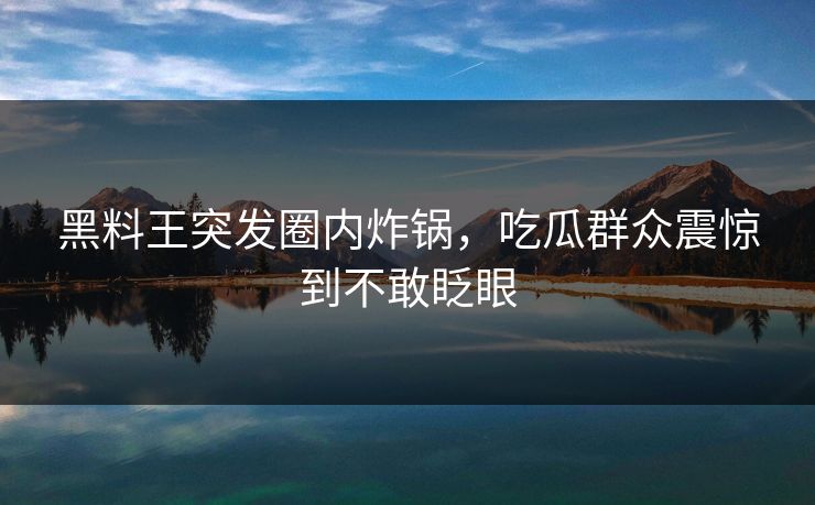 黑料王突发圈内炸锅，吃瓜群众震惊到不敢眨眼