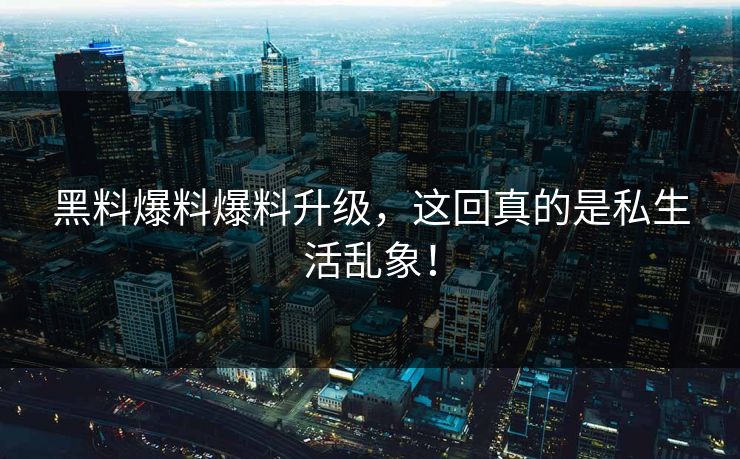 黑料爆料爆料升级，这回真的是私生活乱象！