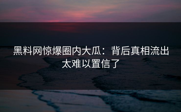 黑料网惊爆圈内大瓜：背后真相流出太难以置信了