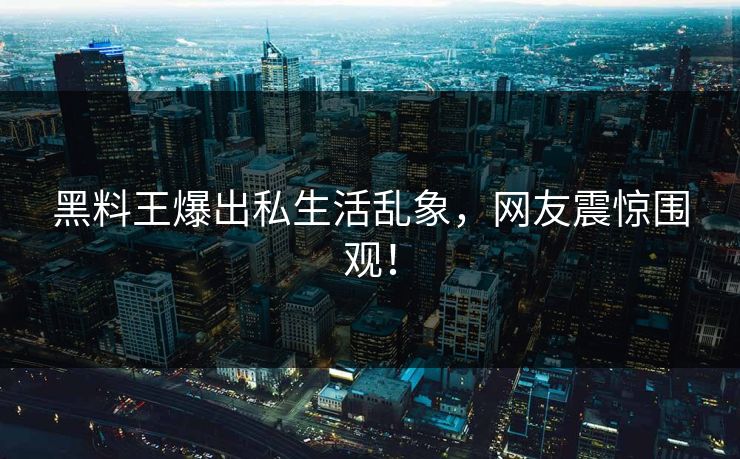 黑料王爆出私生活乱象，网友震惊围观！