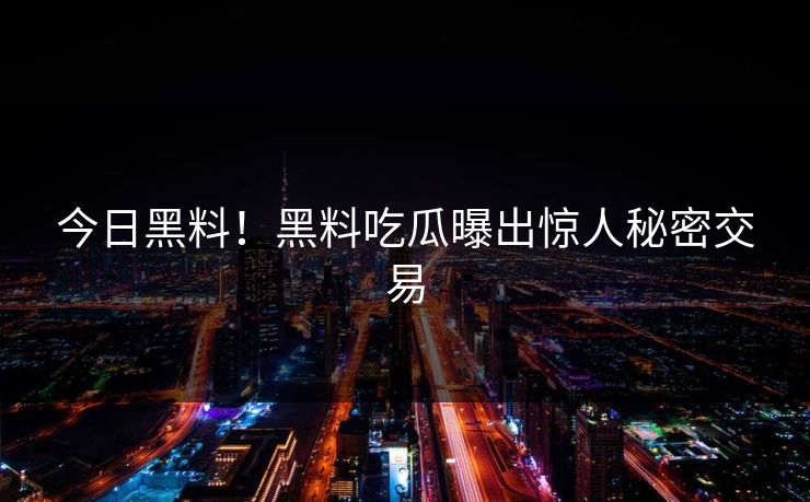 今日黑料！黑料吃瓜曝出惊人秘密交易