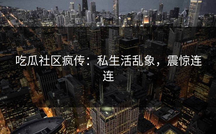 吃瓜社区疯传：私生活乱象，震惊连连