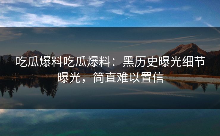 吃瓜爆料吃瓜爆料：黑历史曝光细节曝光，简直难以置信