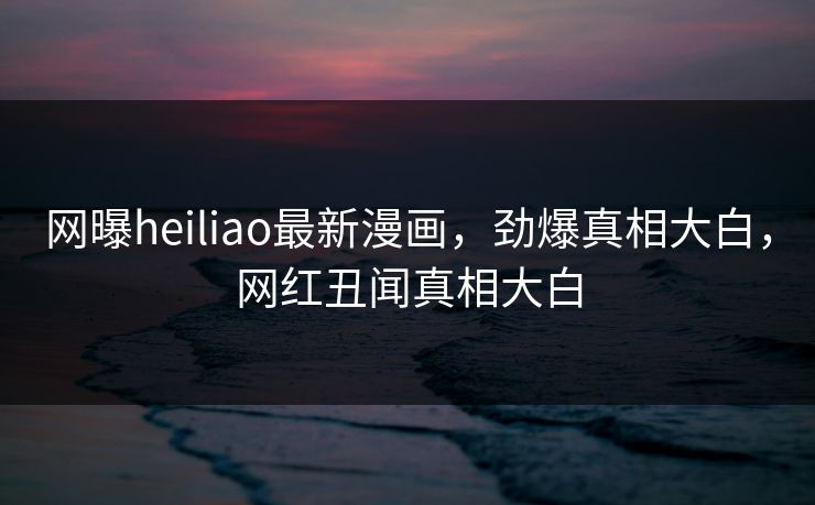 网曝heiliao最新漫画，劲爆真相大白，网红丑闻真相大白