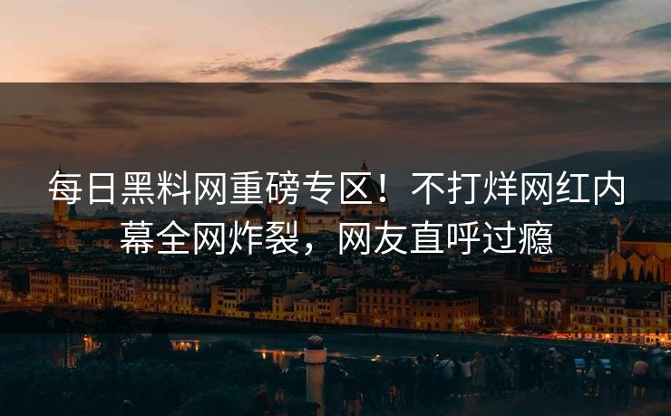 每日黑料网重磅专区！不打烊网红内幕全网炸裂，网友直呼过瘾