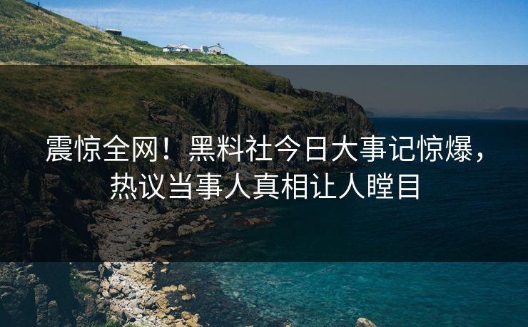 震惊全网！黑料社今日大事记惊爆，热议当事人真相让人瞠目