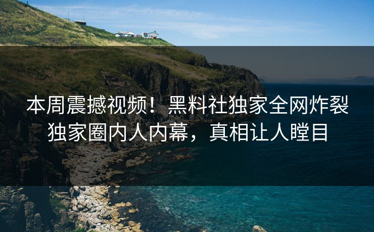 本周震撼视频！黑料社独家全网炸裂独家圈内人内幕，真相让人瞠目