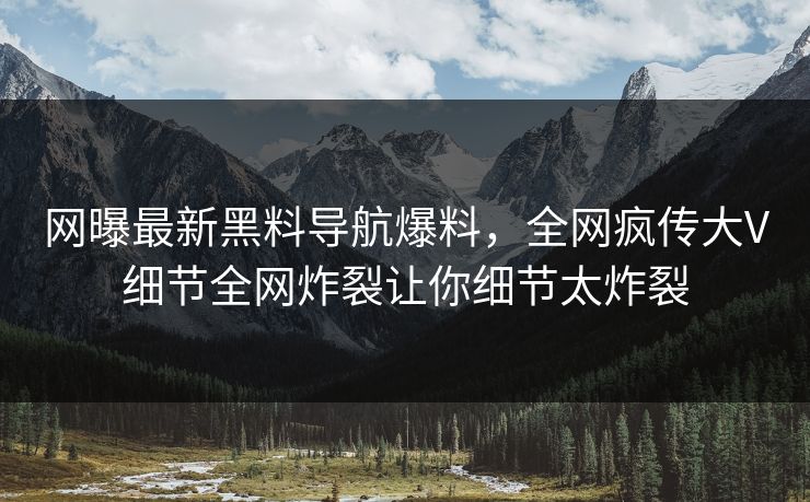网曝最新黑料导航爆料，全网疯传大V细节全网炸裂让你细节太炸裂