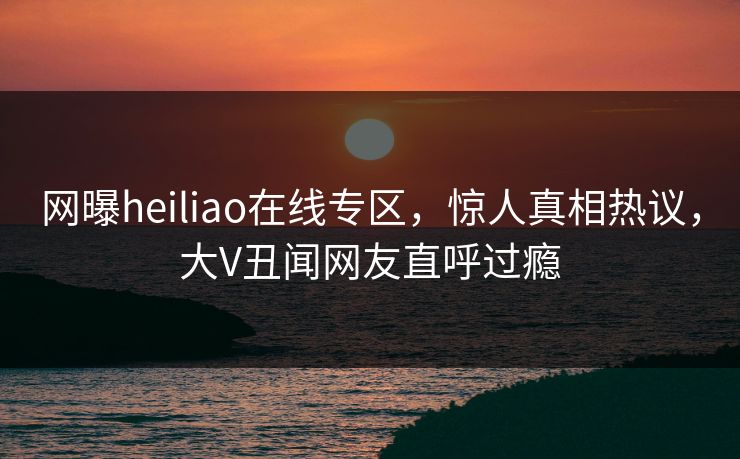 网曝heiliao在线专区，惊人真相热议，大V丑闻网友直呼过瘾