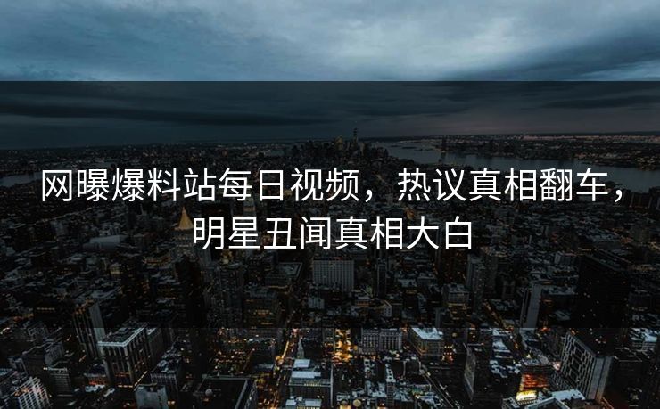 网曝爆料站每日视频，热议真相翻车，明星丑闻真相大白